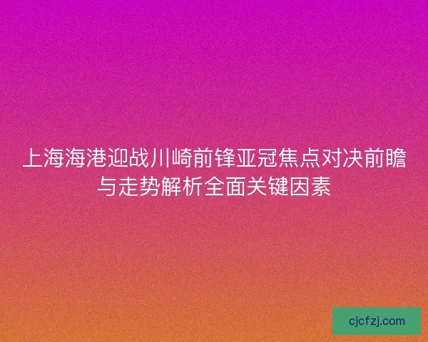 上海海港迎战川崎前锋亚冠焦点对决前瞻与走势解析全面关键因素 上海海港迎战川崎前锋亚冠焦点对决前瞻与走势解析全面关键因素