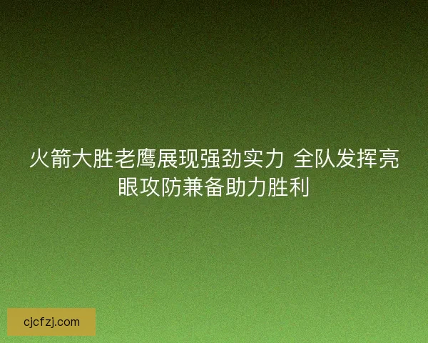 火箭大胜老鹰展现强劲实力 全队发挥亮眼攻防兼备助力胜利