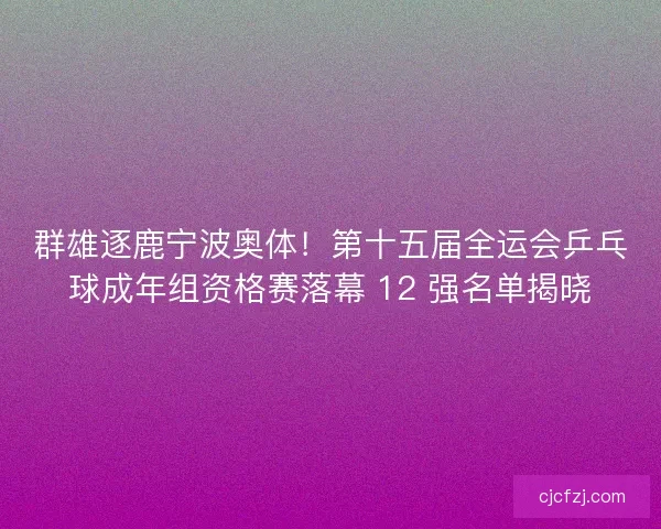 群雄逐鹿宁波奥体!第十五届全运会乒乓球成年组资格赛落幕 12 强名单揭晓 群雄逐鹿宁波奥体!第十五届全运会乒乓球成年组资格赛落幕 12 强名单揭晓