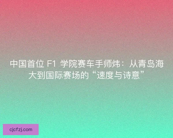 中国首位 F1 学院赛车手师炜：从青岛海大到国际赛场的 “速度与诗意”