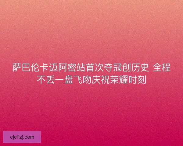 萨巴伦卡迈阿密站首次夺冠创历史 全程不丢一盘飞吻庆祝荣耀时刻 萨巴伦卡迈阿密站首次夺冠创历史 全程不丢一盘飞吻庆祝荣耀时刻
