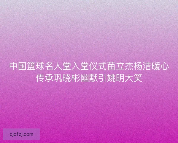 中国篮球名人堂入堂仪式苗立杰杨洁暖心传承巩晓彬幽默引姚明大笑