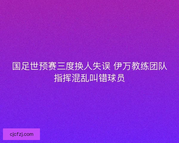 国足世预赛三度换人失误 伊万教练团队指挥混乱叫错球员 国足世预赛三度换人失误 伊万教练团队指挥混乱叫错球员