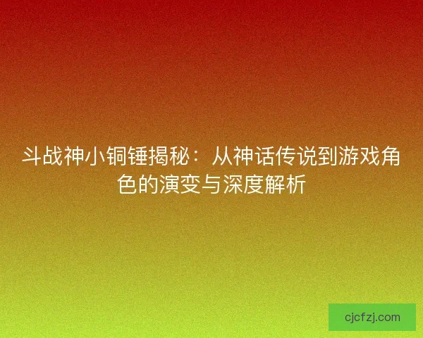 斗战神小铜锤揭秘：从神话传说到游戏角色的演变与深度解析