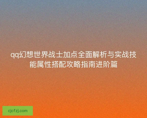qq幻想世界战士加点全面解析与实战技能属性搭配攻略指南进阶篇 qq幻想世界战士加点全面解析与实战技能属性搭配攻略指南进阶篇