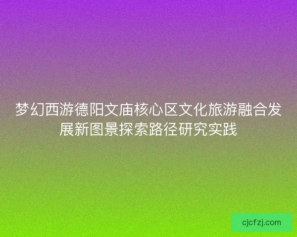 梦幻西游德阳文庙核心区文化旅游融合发展新图景探索路径研究实践 梦幻西游德阳文庙核心区文化旅游融合发展新图景探索路径研究实践