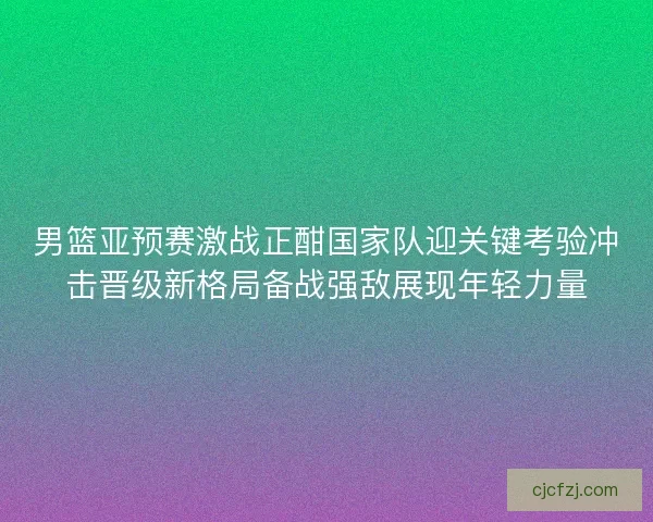 男篮亚预赛激战正酣国家队迎关键考验冲击晋级新格局备战强敌展现年轻力量 男篮亚预赛激战正酣国家队迎关键考验冲击晋级新格局备战强敌展现年轻力量