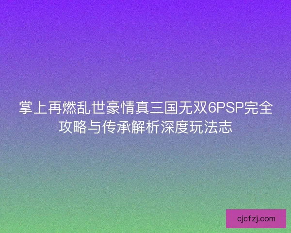 掌上再燃乱世豪情真三国无双6PSP完全攻略与传承解析深度玩法志