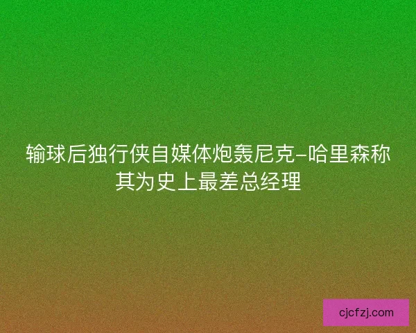输球后独行侠自媒体炮轰尼克-哈里森称其为史上最差总经理