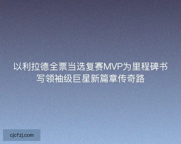 以利拉德全票当选复赛MVP为里程碑书写领袖级巨星新篇章传奇路