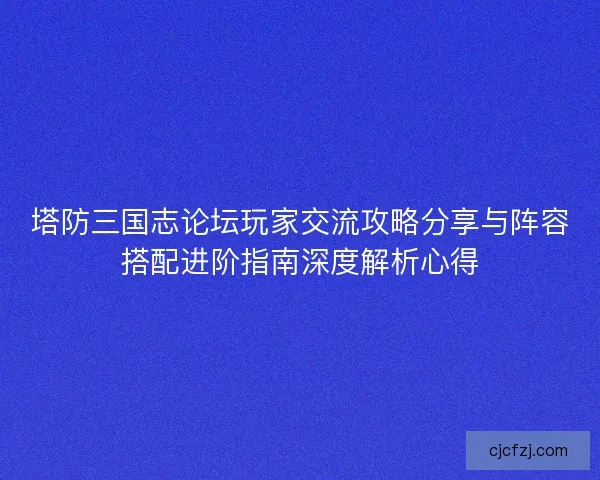 塔防三国志论坛玩家交流攻略分享与阵容搭配进阶指南深度解析心得
