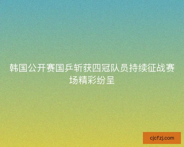 韩国公开赛国乒斩获四冠队员持续征战赛场精彩纷呈 韩国公开赛国乒斩获四冠队员持续征战赛场精彩纷呈