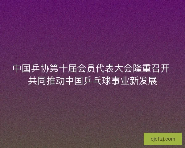 中国乒协第十届会员代表大会隆重召开 共同推动中国乒乓球事业新发展