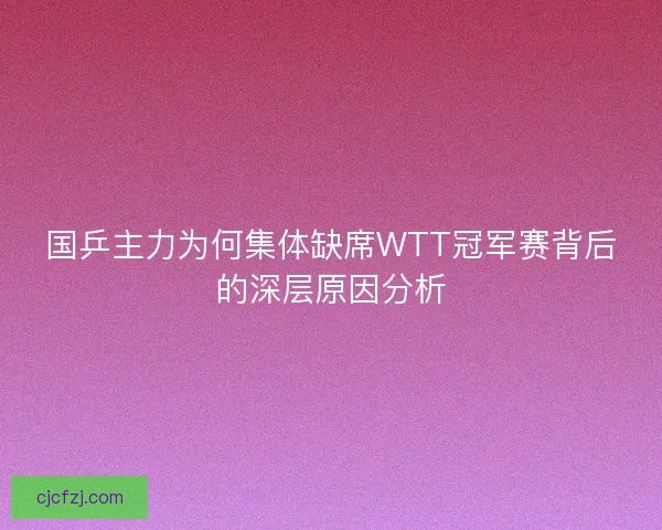 国乒主力为何集体缺席WTT冠军赛背后的深层原因分析