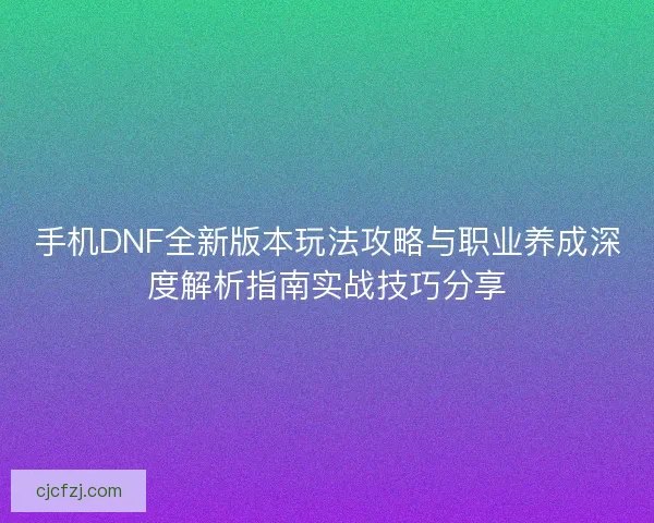 手机DNF全新版本玩法攻略与职业养成深度解析指南实战技巧分享