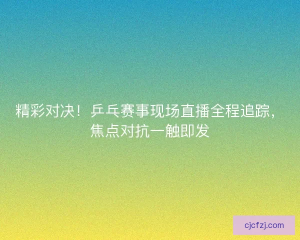 精彩对决！乒乓赛事现场直播全程追踪，焦点对抗一触即发