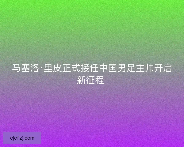 马塞洛·里皮正式接任中国男足主帅开启新征程 