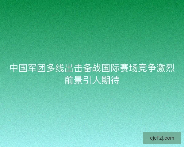 中国军团多线出击备战国际赛场竞争激烈前景引人期待