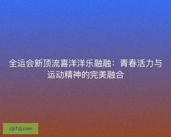 全运会新顶流喜洋洋乐融融：青春活力与运动精神的完美融合