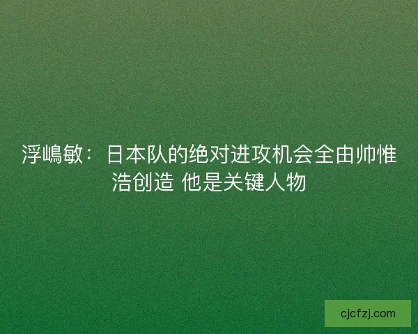 浮嶋敏:日本队的绝对进攻机会全由帅惟浩创造 他是关键人物 浮嶋敏:日本队的绝对进攻机会全由帅惟浩创造 他是关键人物