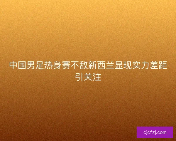 中国男足热身赛不敌新西兰显现实力差距引关注 中国男足热身赛不敌新西兰显现实力差距引关注
