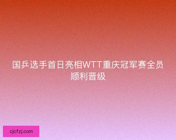 国乒选手首日亮相WTT重庆冠军赛全员顺利晋级