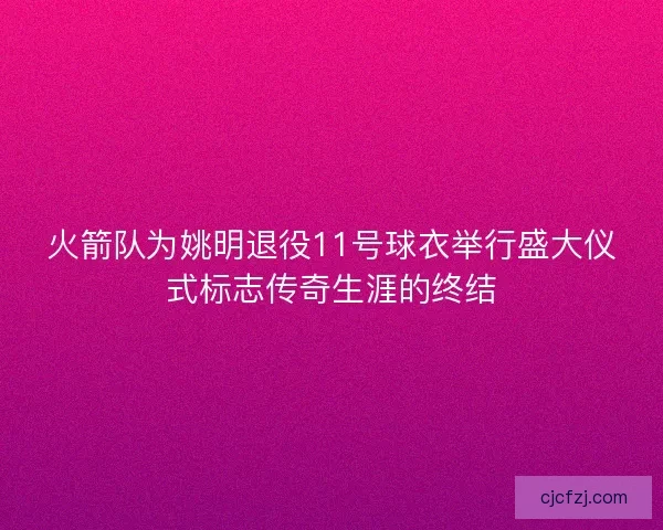 火箭队为姚明退役11号球衣举行盛大仪式标志传奇生涯的终结